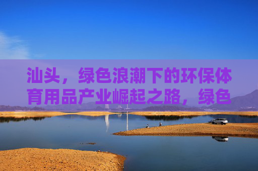 汕头,绿色浪潮下的环保体育用品产业崛起之路,绿色浪潮下汕头环保体育用品产业崛起之路 汕头,绿色浪潮下的环保体育用品产业崛起之路,绿色浪潮下汕头环保体育用品产业崛起之路