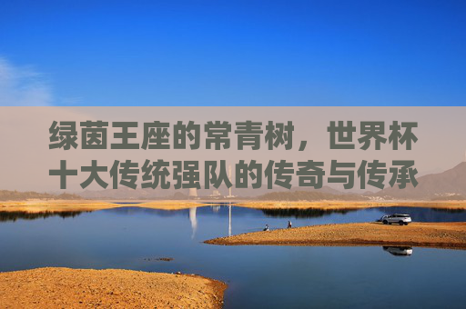 绿茵王座的常青树,世界杯十大传统强队的传奇与传承,绿茵王座的常青树,世界杯传统强队的传奇与传承 绿茵王座的常青树,世界杯十大传统强队的传奇与传承,绿茵王座的常青树,世界杯传统强队的传奇与传承