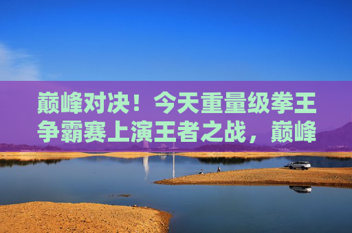 巅峰对决！今天重量级拳王争霸赛上演王者之战，巅峰对决！重量级拳王争霸赛上演王者之战