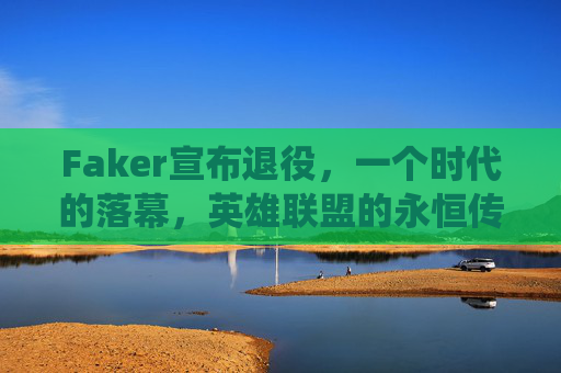 Faker宣布退役,一个时代的落幕,英雄联盟的永恒传奇,Faker宣布退役,英雄联盟永恒传奇,时代落幕 Faker宣布退役,一个时代的落幕,英雄联盟的永恒传奇,Faker宣布退役,英雄联盟永恒传奇,时代落幕