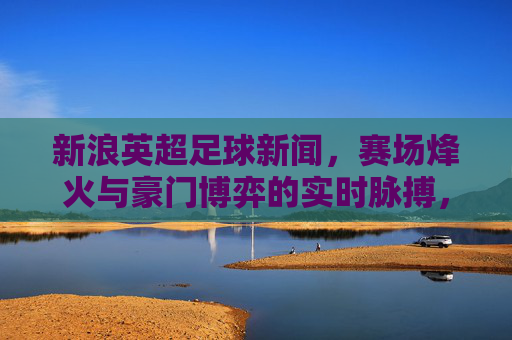 新浪英超足球新闻,赛场烽火与豪门博弈的实时脉搏,英超赛场烽火,豪门博弈的实时脉动 新浪英超足球新闻,赛场烽火与豪门博弈的实时脉搏,英超赛场烽火,豪门博弈的实时脉动