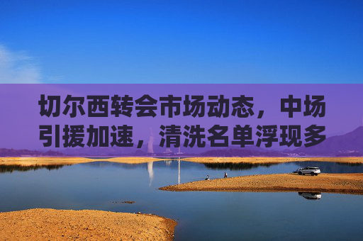 切尔西转会市场动态,中场引援加速,清洗名单浮现多员大将,切尔西转会,中场引援加速 清洗名单多员大将 切尔西转会市场动态,中场引援加速,清洗名单浮现多员大将,切尔西转会,中场引援加速 清洗名单多员大将