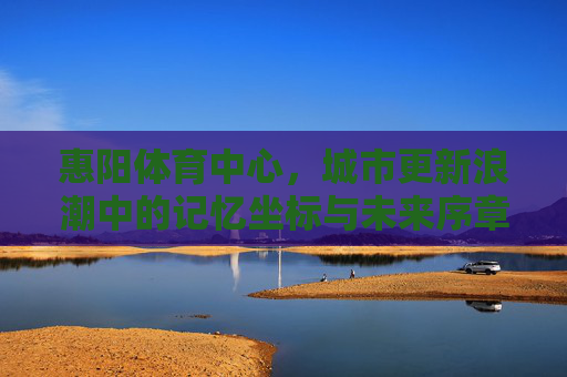 惠阳体育中心,城市更新浪潮中的记忆坐标与未来序章,惠阳体育中心,城市更新的记忆坐标与未来序章 惠阳体育中心,城市更新浪潮中的记忆坐标与未来序章,惠阳体育中心,城市更新的记忆坐标与未来序章