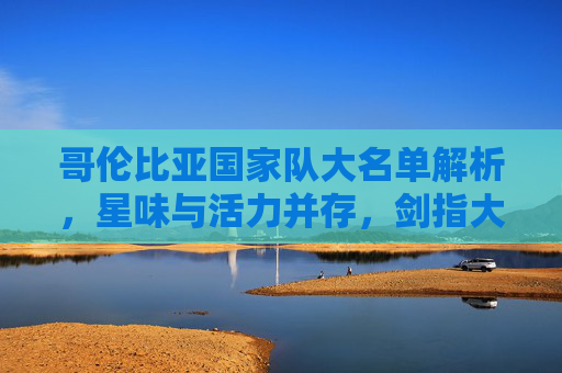 哥伦比亚国家队大名单解析,星味与活力并存,剑指大赛荣耀,哥伦比亚大名单,星味活力交织,剑指大赛荣耀 哥伦比亚国家队大名单解析,星味与活力并存,剑指大赛荣耀,哥伦比亚大名单,星味活力交织,剑指大赛荣耀