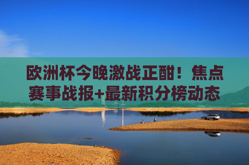 欧洲杯今晚激战正酣！焦点赛事战报+最新积分榜动态，欧洲杯今晚激战，焦点战报+最新积分榜