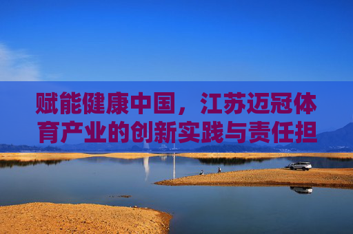 赋能健康中国,江苏迈冠体育产业的创新实践与责任担当,江苏迈冠体育产业,以创新实践与责任担当赋能健康中国 赋能健康中国,江苏迈冠体育产业的创新实践与责任担当,江苏迈冠体育产业,以创新实践与责任担当赋能健康中国