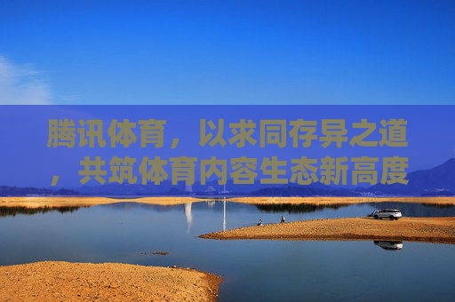 腾讯体育，以求同存异之道，共筑体育内容生态新高度，腾讯体育以求同存异之道共筑体育内容生态新高度