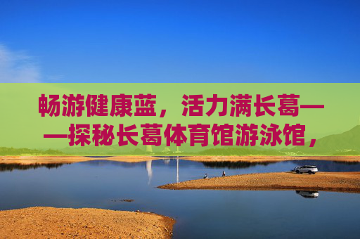 畅游健康蓝,活力满长葛——探秘长葛体育馆游泳馆,畅游健康蓝,活力满长葛——长葛体育馆游泳馆探秘 畅游健康蓝,活力满长葛——探秘长葛体育馆游泳馆,畅游健康蓝,活力满长葛——长葛体育馆游泳馆探秘