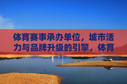 体育赛事承办单位，城市活力与品牌升级的引擎，体育赛事承办单位，城市活力与品牌升级的引擎