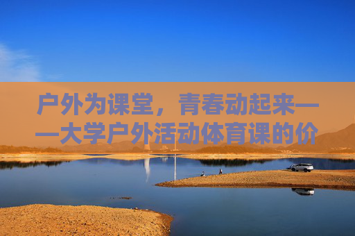 户外为课堂,青春动起来——大学户外活动体育课的价值与魅力,户外课堂,大学体育课的青春魅力与价值 户外为课堂,青春动起来——大学户外活动体育课的价值与魅力,户外课堂,大学体育课的青春魅力与价值