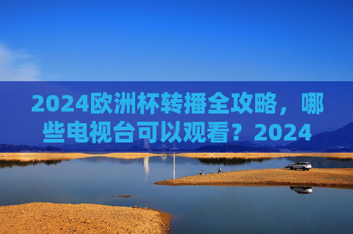 2024欧洲杯转播全攻略，哪些电视台可以观看？2024欧洲杯转播全攻略，哪些电视台可以观看？