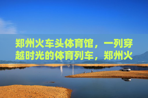 郑州火车头体育馆,一列穿越时光的体育列车,郑州火车头体育馆,穿越时光的体育列车 郑州火车头体育馆,一列穿越时光的体育列车,郑州火车头体育馆,穿越时光的体育列车