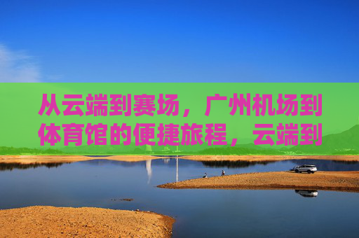 从云端到赛场，广州机场到体育馆的便捷旅程，云端到赛场，广州机场体育馆便捷之旅