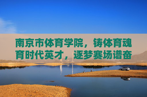 南京市体育学院，铸体育魂育时代英才，逐梦赛场谱奋进新篇，铸体育魂育英才 逐梦赛场谱新篇