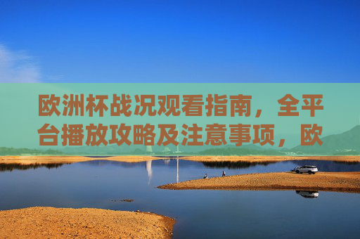 欧洲杯战况观看指南，全平台播放攻略及注意事项，欧洲杯观看指南，全平台播放攻略及注意事项