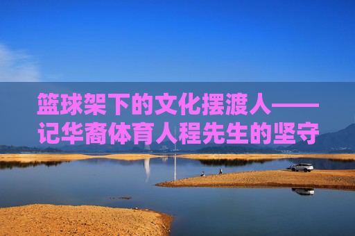 篮球架下的文化摆渡人——记华裔体育人程先生的坚守与传承，篮球架下的文化摆渡人——程先生的坚守与传承