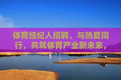 体育经纪人招聘，与热爱同行，共筑体育产业新未来，招募体育经纪人，以热爱为帆，共筑产业新未来