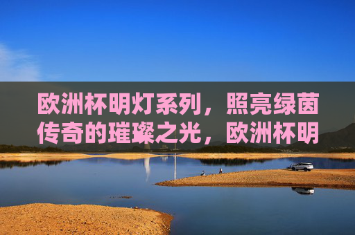 欧洲杯明灯系列,照亮绿茵传奇的璀璨之光,欧洲杯明灯,绿茵传奇的璀璨之光 欧洲杯明灯系列,照亮绿茵传奇的璀璨之光,欧洲杯明灯,绿茵传奇的璀璨之光