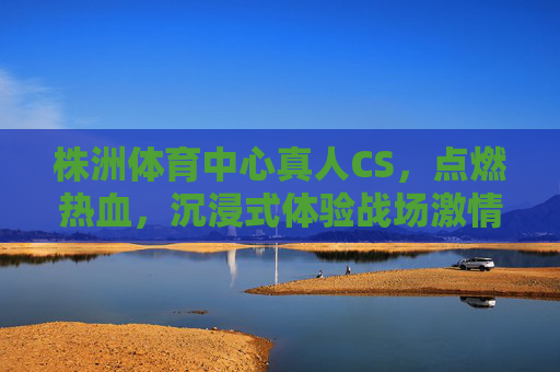 株洲体育中心真人CS，点燃热血，沉浸式体验战场激情，株洲体育中心真人CS，沉浸式点燃战场热血激情