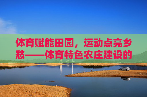 体育赋能田园,运动点亮乡愁——体育特色农庄建设的实践与探索,体育特色农庄建设,运动赋能田园、点亮乡愁的实践探索 体育赋能田园,运动点亮乡愁——体育特色农庄建设的实践与探索,体育特色农庄建设,运动赋能田园、点亮乡愁的实践探索