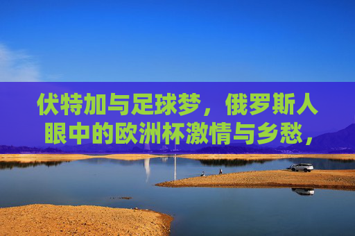 伏特加与足球梦,俄罗斯人眼中的欧洲杯激情与乡愁,伏特加浇灌的足球梦,俄罗斯人的欧洲杯激情与乡愁 伏特加与足球梦,俄罗斯人眼中的欧洲杯激情与乡愁,伏特加浇灌的足球梦,俄罗斯人的欧洲杯激情与乡愁