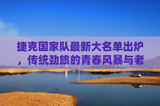 捷克国家队最新大名单出炉,传统劲旅的青春风暴与老将坚守,捷克国家队最新大名单,传统劲旅的青春风暴与老将坚守 捷克国家队最新大名单出炉,传统劲旅的青春风暴与老将坚守,捷克国家队最新大名单,传统劲旅的青春风暴与老将坚守