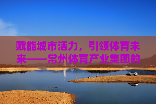 赋能城市活力，引领体育未来——常州体育产业集团的创新发展之路，常州体育产业集团，赋能城市活力，引领体育未来
