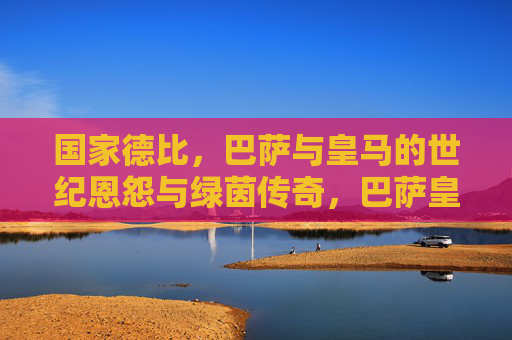国家德比，巴萨与皇马的世纪恩怨与绿茵传奇，巴萨皇马国家德比，世纪恩怨铸就绿茵传奇