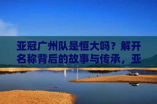 亚冠广州队是恒大吗?解开名称背后的故事与传承,亚冠广州队是恒大吗?名称背后的故事与传承 亚冠广州队是恒大吗?解开名称背后的故事与传承,亚冠广州队是恒大吗?名称背后的故事与传承