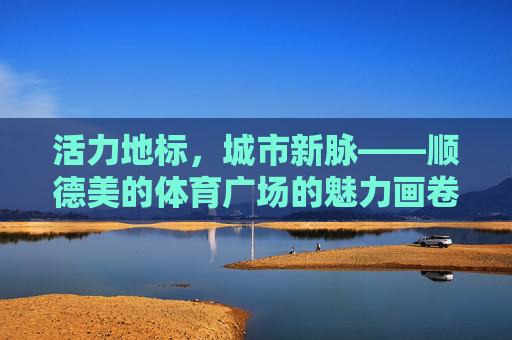 活力地标,城市新脉——顺德美的体育广场的魅力画卷,活力地标,城市新脉——顺德美的体育广场 活力地标,城市新脉——顺德美的体育广场的魅力画卷,活力地标,城市新脉——顺德美的体育广场