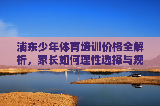 浦东少年体育培训价格全解析,家长如何理性选择与规划?浦东少年体育培训价格全解析,家长理性选择与规划 浦东少年体育培训价格全解析,家长如何理性选择与规划?浦东少年体育培训价格全解析,家长理性选择与规划