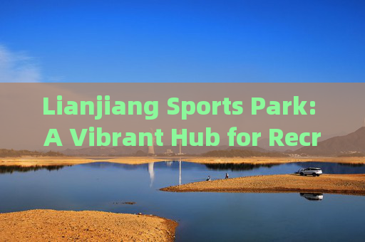 Lianjiang Sports Park: A Vibrant Hub for Recreation and Community Wellness,连江体育公园,社区健康与休闲的活力中心 Lianjiang Sports Park: A Vibrant Hub for Recreation and Community Wellness,连江体育公园,社区健康与休闲的活力中心