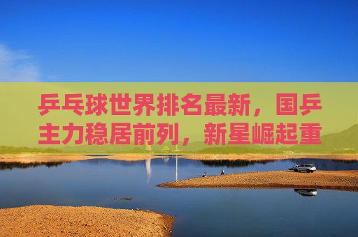 乒乓球世界排名最新，国乒主力稳居前列，新星崛起重塑格局，乒乓球世界排名最新，国乒主力稳居前列，新星崛起重塑格局