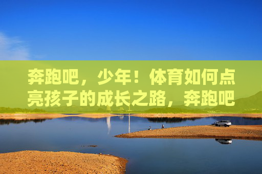 奔跑吧，少年！体育如何点亮孩子的成长之路，奔跑吧，少年！体育点亮成长之路