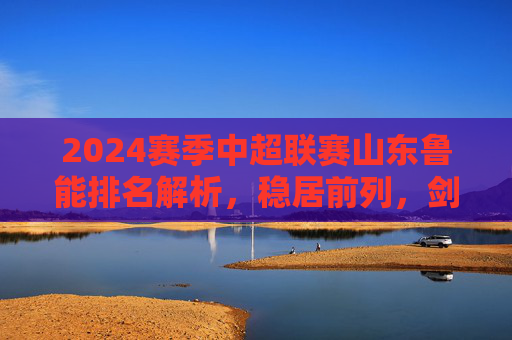 2024赛季中超联赛山东鲁能排名解析,稳居前列,剑指冠军奖杯,2024赛季中超山东鲁能稳居前列剑指冠军 2024赛季中超联赛山东鲁能排名解析,稳居前列,剑指冠军奖杯,2024赛季中超山东鲁能稳居前列剑指冠军