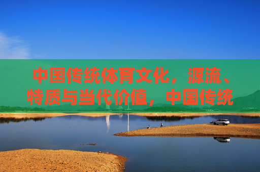 中国传统体育文化,源流、特质与当代价值,中国传统体育文化的源流、特质与当代价值 中国传统体育文化,源流、特质与当代价值,中国传统体育文化的源流、特质与当代价值