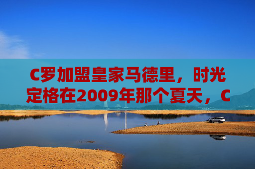 C罗加盟皇家马德里,时光定格在2009年那个夏天,C罗加盟皇马,2009年夏时光定格 C罗加盟皇家马德里,时光定格在2009年那个夏天,C罗加盟皇马,2009年夏时光定格