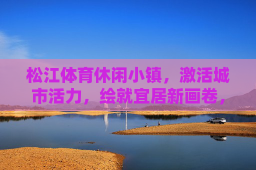 松江体育休闲小镇,激活城市活力,绘就宜居新画卷,松江体育休闲小镇,激活城市活力,绘就宜居新画卷 松江体育休闲小镇,激活城市活力,绘就宜居新画卷,松江体育休闲小镇,激活城市活力,绘就宜居新画卷
