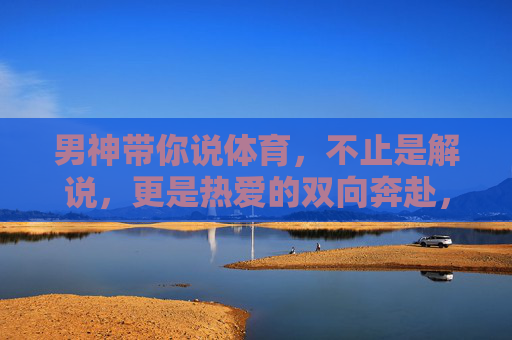 男神带你说体育，不止是解说，更是热爱的双向奔赴，男神说体育，热爱的双向奔赴，不止于解说