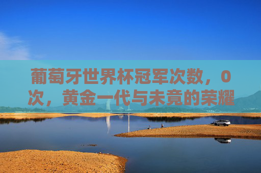葡萄牙世界杯冠军次数,0次,黄金一代与未竟的荣耀,黄金一代与未竟的世界杯荣耀 葡萄牙世界杯冠军次数,0次,黄金一代与未竟的荣耀,黄金一代与未竟的世界杯荣耀