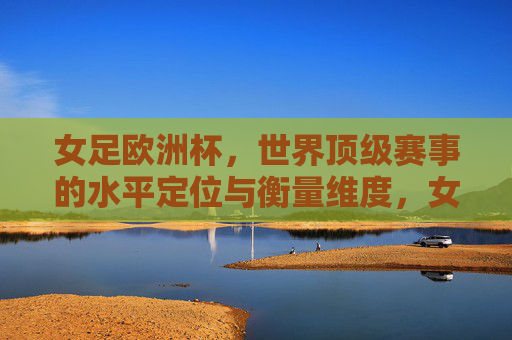 女足欧洲杯,世界顶级赛事的水平定位与衡量维度,女足欧洲杯,世界顶级赛事的水平定位与衡量维度 女足欧洲杯,世界顶级赛事的水平定位与衡量维度,女足欧洲杯,世界顶级赛事的水平定位与衡量维度
