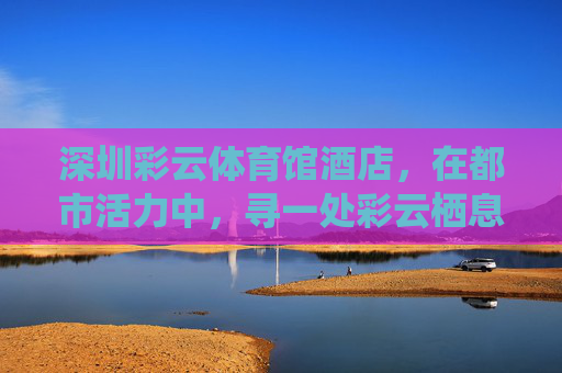 深圳彩云体育馆酒店,在都市活力中,寻一处彩云栖息地,深圳彩云体育馆酒店,都市活力中的彩云栖息地 深圳彩云体育馆酒店,在都市活力中,寻一处彩云栖息地,深圳彩云体育馆酒店,都市活力中的彩云栖息地
