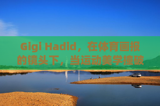 Gigi Hadid,在体育画报的镜头下,当运动美学撞破时尚边界,Gigi Hadid体育画报,运动美学撞破时尚边界 Gigi Hadid,在体育画报的镜头下,当运动美学撞破时尚边界,Gigi Hadid体育画报,运动美学撞破时尚边界