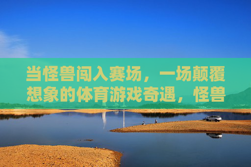 当怪兽闯入赛场，一场颠覆想象的体育游戏奇遇，怪兽闯入赛场，颠覆想象的体育奇遇