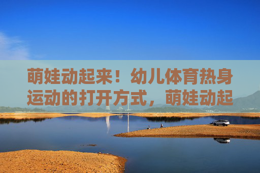 萌娃动起来!幼儿体育热身运动的打开方式,萌娃动起来!幼儿体育热身运动指南 萌娃动起来!幼儿体育热身运动的打开方式,萌娃动起来!幼儿体育热身运动指南