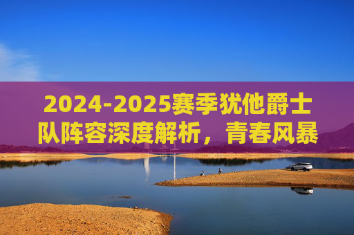 2024-2025赛季犹他爵士队阵容深度解析，青春风暴下的重建之路，2024-2025赛季犹他爵士，青春风暴下的阵容深度解析与重建之路