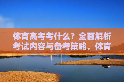 体育高考考什么?全面解析考试内容与备考策略,体育高考考试内容与备考策略全面解析 体育高考考什么?全面解析考试内容与备考策略,体育高考考试内容与备考策略全面解析
