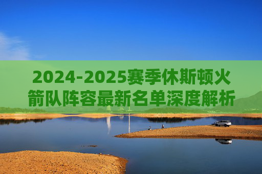 2024-2025赛季休斯顿火箭队阵容最新名单深度解析,2024-2025赛季休斯顿火箭队最新阵容名单深度解析 2024-2025赛季休斯顿火箭队阵容最新名单深度解析,2024-2025赛季休斯顿火箭队最新阵容名单深度解析