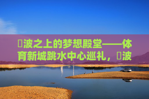 碏波之上的梦想殿堂——体育新城跳水中心巡礼，碏波之上的跳水梦想殿堂