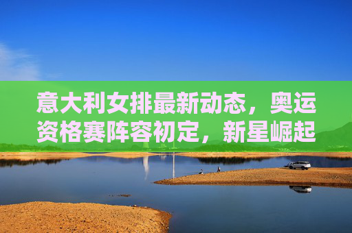 意大利女排最新动态，奥运资格赛阵容初定，新星崛起助力卫冕之路，意大利女排奥运资格赛阵容初定 新星崛起助力卫冕之路